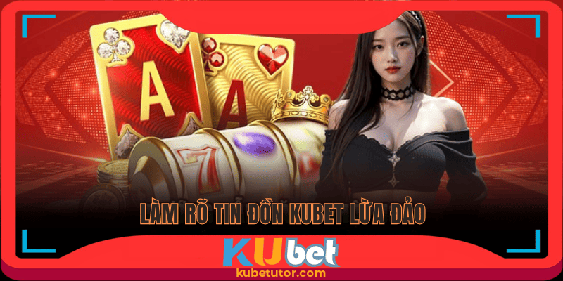 Làm rõ vấn đề Kubet lừa đảo